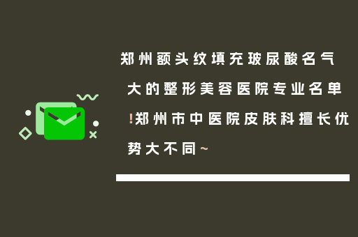 郑州额头纹填充玻尿酸名气大的整形美容医院专业名单！郑州市中医院皮肤科擅长优势大不同~