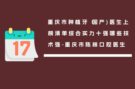 重庆市种植牙（国产)医生上榜清单综合实力十强哪些技术强-重庆市陈林口腔医生