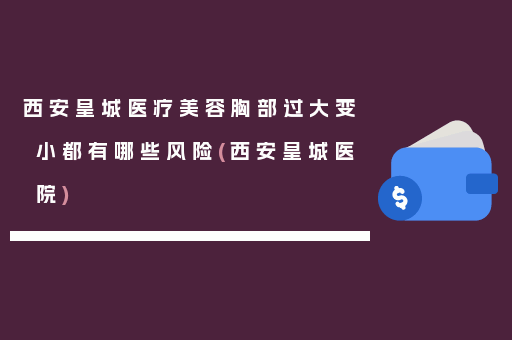 西安皇城医疗美容胸部过大变小都有哪些风险(西安皇城医院)