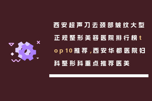 西安超声刀去颈部皱纹大型正规整形美容医院排行榜top10推荐，西安华都医院妇科整形科重点推荐医美