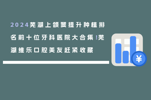 2024芜湖上颌窦提升种植排名前十位牙科医院大合集！芜湖维乐口腔美友赶紧收藏