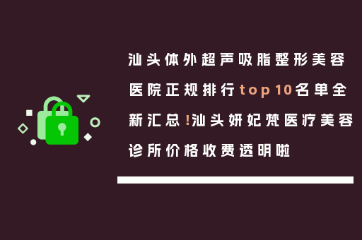 汕头体外超声吸脂整形美容医院正规排行top10名单全新汇总！汕头妍妃梵医疗美容诊所价格收费透明啦