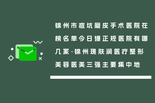 锦州市痘坑磨皮手术医院在榜名单今日爆正规医院有哪几家-锦州瑰肤润医疗整形美容医美三强主要集中地