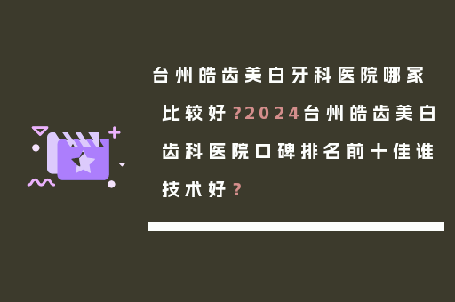 台州皓齿美白牙科医院哪家比较好？2024台州皓齿美白齿科医院口碑排名前十佳谁技术好？