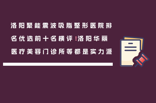 洛阳聚能震波吸脂整形医院排名优选前十名横评！洛阳华丽医疗美容门诊所等都是实力派