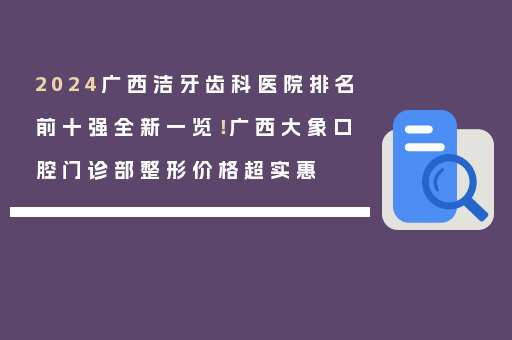 2024广西洁牙齿科医院排名前十强全新一览！广西大象口腔门诊部整形价格超实惠