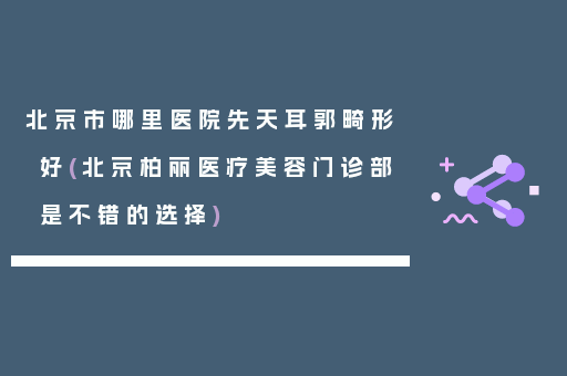 北京市哪里医院先天耳郭畸形好(北京柏丽医疗美容门诊部是不错的选择)