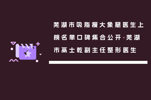 芜湖市吸脂瘦大象腿医生上榜名单口碑集合公开-芜湖市高士乾副主任整形医生