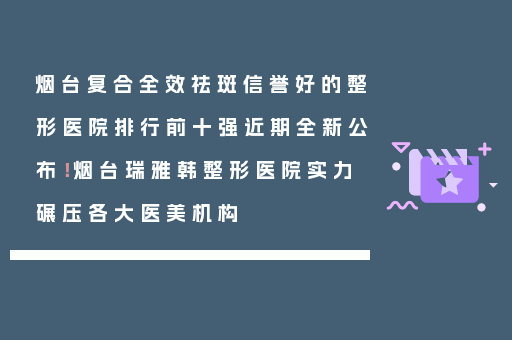 烟台复合全效祛斑信誉好的整形医院排行前十强近期全新公布！烟台瑞雅韩整形医院实力碾压各大医美机构