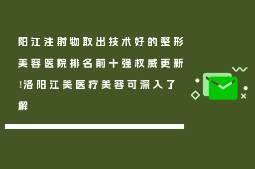 阳江注射物取出技术好的整形美容医院排名前十强权威更新！洛阳江美医疗美容可深入了解