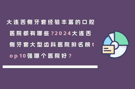 大连舌侧牙套经验丰富的口腔医院都有哪些？2024大连舌侧牙套大型齿科医院排名榜top10强哪个医院好？