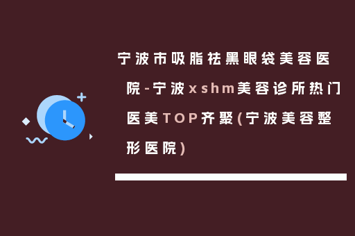 宁波市吸脂祛黑眼袋美容医院-宁波xshm美容诊所热门医美TOP齐聚(宁波美容整形医院)