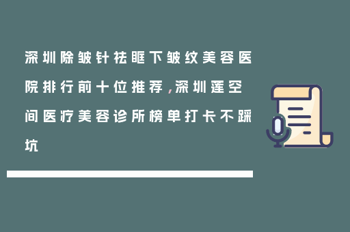 深圳除皱针祛眶下皱纹美容医院排行前十位推荐，深圳莲空间医疗美容诊所榜单打卡不踩坑