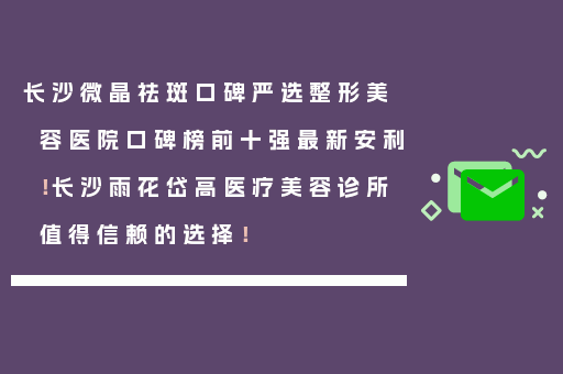 长沙微晶祛斑口碑严选整形美容医院口碑榜前十强最新安利！长沙雨花岱高医疗美容诊所值得信赖的选择！