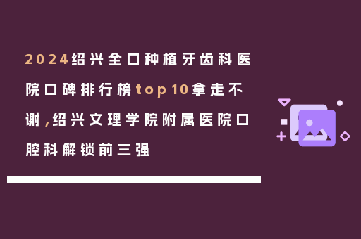 2024绍兴全口种植牙齿科医院口碑排行榜top10拿走不谢，绍兴文理学院附属医院口腔科解锁前三强