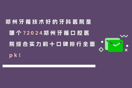 郑州牙箍技术好的牙科医院是哪个？2024郑州牙箍口腔医院综合实力前十口碑排行全面pk！