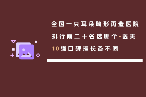 全国一只耳朵畸形再造医院排行前二十名选哪个-医美10强口碑擅长各不同
