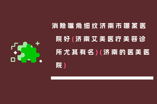 消除嘴角细纹济南市哪家医院好(济南艾美医疗美容诊所尤其有名)(济南的医美医院)