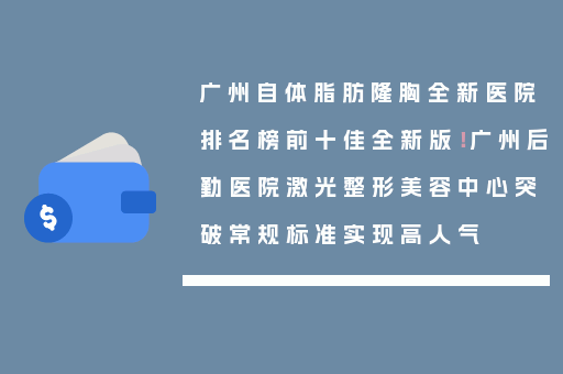 广州自体脂肪隆胸全新医院排名榜前十佳全新版！广州后勤医院激光整形美容中心突破常规标准实现高人气