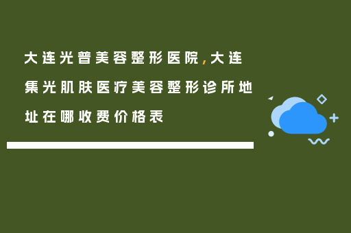 大连光普美容整形医院,大连集光肌肤医疗美容整形诊所地址在哪收费价格表