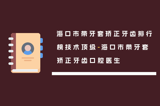 海口市带牙套矫正牙齿排行榜技术顶级-海口市带牙套矫正牙齿口腔医生