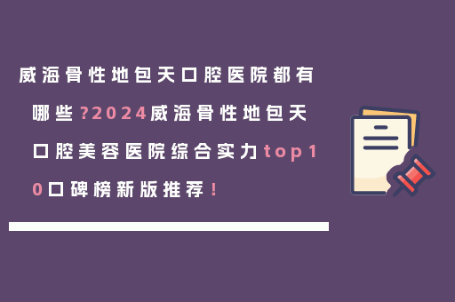 威海骨性地包天口腔医院都有哪些？2024威海骨性地包天口腔美容医院综合实力top10口碑榜新版推荐！