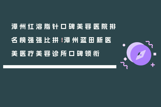 漳州红溶脂针口碑美容医院排名榜强强比拼！漳州蓝田新医美医疗美容诊所口碑领衔