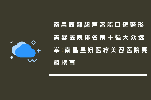 南昌面部超声溶脂口碑整形美容医院排名前十强大众选举！南昌星妍医疗美容医院亮相榜首