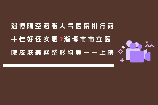 淄博隔空溶脂人气医院排行前十佳好还实惠？淄博市市立医院皮肤美容整形科等一一上榜