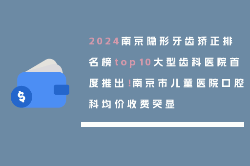 2024南京隐形牙齿矫正排名榜top10大型齿科医院首度推出！南京市儿童医院口腔科均价收费突显