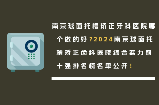 南京球面托槽矫正牙科医院哪个做的好？2024南京球面托槽矫正齿科医院综合实力前十强排名榜名单公开！