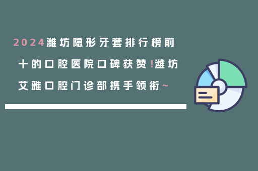 2024潍坊隐形牙套排行榜前十的口腔医院口碑获赞！潍坊艾雅口腔门诊部携手领衔~