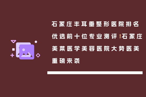 石家庄丰耳垂整形医院排名优选前十位专业测评！石家庄美菜医学美容医院大势医美重磅来袭