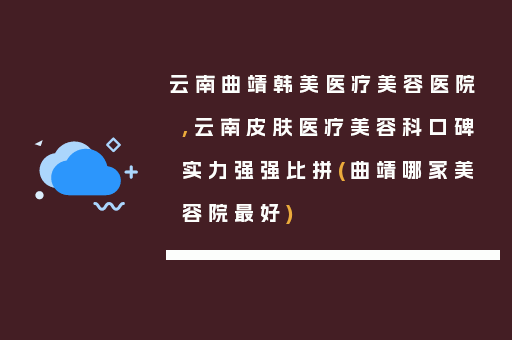 云南曲靖韩美医疗美容医院,云南皮肤医疗美容科口碑实力强强比拼(曲靖哪家美容院最好)
