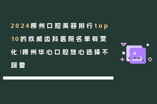 2024柳州口腔美容排行top10的权威齿科医院名单有变化！柳州华心口腔放心选择不踩雷