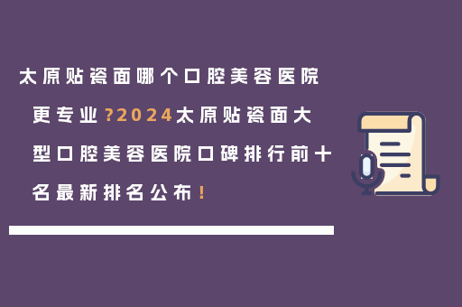 太原贴瓷面哪个口腔美容医院更专业？2024太原贴瓷面大型口腔美容医院口碑排行前十名最新排名公布！