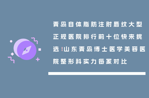 青岛自体脂肪注射唇纹大型正规医院排行前十位快来挑选！山东青岛博士医学美容医院整形科实力每家对比