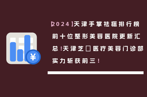 【2024】天津手掌祛痣排行榜前十位整形美容医院更新汇总！天津芝洺医疗美容门诊部实力斩获前三！