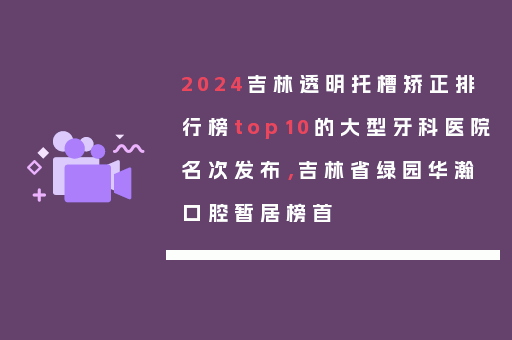 2024吉林透明托槽矫正排行榜top10的大型牙科医院名次发布，吉林省绿园华瀚口腔暂居榜首