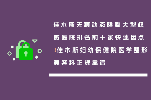 佳木斯无痕动态隆胸大型权威医院排名前十家快速盘点！佳木斯妇幼保健院医学整形美容科正规靠谱