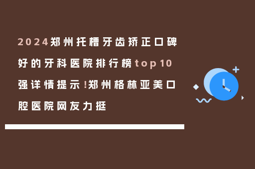 2024郑州托槽牙齿矫正口碑好的牙科医院排行榜top10强详情提示！郑州格林亚美口腔医院网友力挺