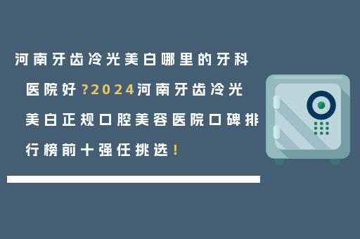 河南牙齿冷光美白哪里的牙科医院好？2024河南牙齿冷光美白正规口腔美容医院口碑排行榜前十强任挑选！