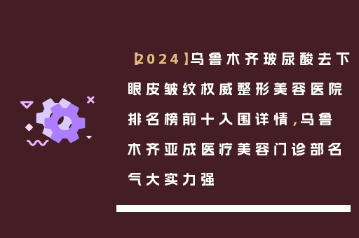 【2024】乌鲁木齐玻尿酸去下眼皮皱纹权威整形美容医院排名榜前十入围详情，乌鲁木齐亚成医疗美容门诊部名气大实力强