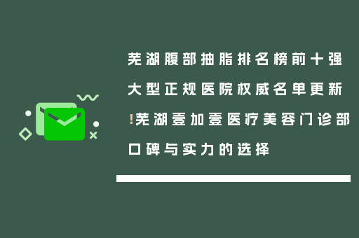 芜湖腹部抽脂排名榜前十强大型正规医院权威名单更新！芜湖壹加壹医疗美容门诊部口碑与实力的选择