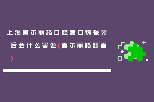 上海首尔丽格口腔满口烤瓷牙后会什么害处(首尔丽格颌面)