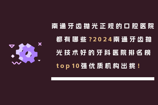 南通牙齿抛光正规的口腔医院都有哪些？2024南通牙齿抛光技术好的牙科医院排名榜top10强优质机构出挑！