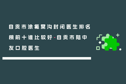自贡市涂氟窝沟封闭医生排名榜前十谁比较好-自贡市陆中友口腔医生