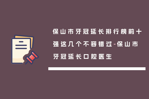 保山市牙冠延长排行榜前十强这几个不容错过-保山市牙冠延长口腔医生