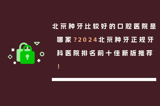 北京种牙比较好的口腔医院是哪家？2024北京种牙正规牙科医院排名前十佳新版推荐！