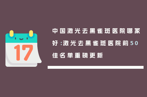 中国激光去黑雀斑医院哪家好：激光去黑雀斑医院前50佳名单重磅更新